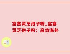 富塞灵芝孢子粉_富塞灵芝孢子粉：高效滋补