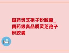 国药灵芝孢子粉胶囊_国药级高品质灵芝孢子粉胶囊