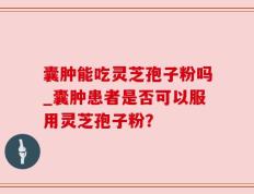 囊肿能吃灵芝孢子粉吗_囊肿患者是否可以服用灵芝孢子粉？