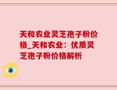 天和农业灵芝孢子粉价格_天和农业：优质灵芝孢子粉价格解析