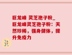 巨龙峰 灵芝孢子粉_巨龙峰灵芝孢子粉：天然珍稀，强身健体，提升免疫力