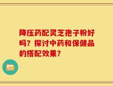 降压药配灵芝孢子粉好吗？探讨中药和保健品的搭配效果？
