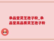 承品堂灵芝孢子粉_承品堂高品质灵芝孢子粉