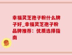幸福灵芝孢子粉什么牌子好_幸福灵芝孢子粉品牌推荐：优质选择指南