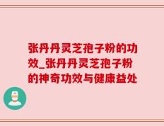 张丹丹灵芝孢子粉的功效_张丹丹灵芝孢子粉的神奇功效与健康益处