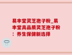 易丰堂灵芝孢子粉_易丰堂高品质灵芝孢子粉：养生保健新选择