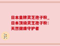 日本皇牌灵芝孢子粉_日本顶级灵芝孢子粉：天然健康守护者
