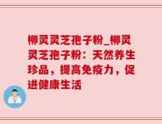 柳灵灵芝孢子粉_柳灵灵芝孢子粉：天然养生珍品，提高免疫力，促进健康生活