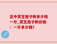 正中灵芝孢子粉多少钱一斤_灵芝孢子粉价格：一斤多少钱？