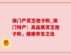 澳门产灵芝孢子粉_澳门特产：高品质灵芝孢子粉，健康养生之选