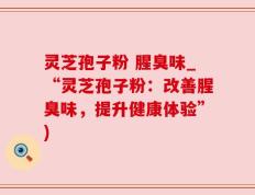 灵芝孢子粉 腥臭味_“灵芝孢子粉：改善腥臭味，提升健康体验”)