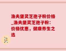 渔夫堡灵芝孢子粉价格_渔夫堡灵芝孢子粉：价格优惠，健康养生之选