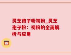 灵芝孢子粉初粉_灵芝孢子粉：初粉的全面解析与应用