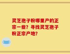 灵芝孢子粉哪里产的正宗一些？寻找灵芝孢子粉正宗产地？