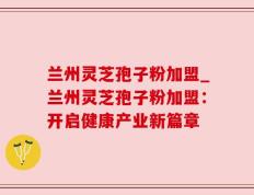 兰州灵芝孢子粉加盟_兰州灵芝孢子粉加盟：开启健康产业新篇章