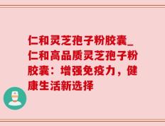 仁和灵芝孢子粉胶囊_仁和高品质灵芝孢子粉胶囊：增强免疫力，健康生活新选择