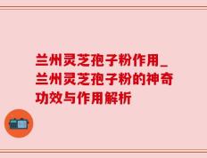 兰州灵芝孢子粉作用_兰州灵芝孢子粉的神奇功效与作用解析