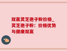 双赢灵芝孢子粉价格_灵芝孢子粉：价格优势与健康双赢
