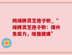 同绿牌灵芝孢子粉_“绿牌灵芝孢子粉：提升免疫力，增强健康”
