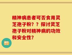 精神病患者可否食用灵芝孢子粉？？探讨灵芝孢子粉对精神病的功效和安全性？