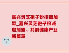 嘉兴灵芝孢子粉招商加盟_嘉兴灵芝孢子粉诚邀加盟，共创健康产业新篇章