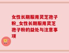 女性长期服用灵芝孢子粉_女性长期服用灵芝孢子粉的益处与注意事项