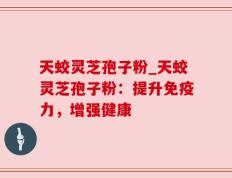 天蛟灵芝孢子粉_天蛟灵芝孢子粉：提升免疫力，增强健康