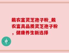 戴农富灵芝孢子粉_戴农富高品质灵芝孢子粉，健康养生新选择