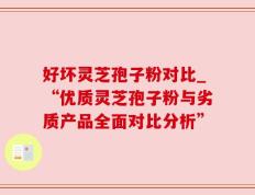 好坏灵芝孢子粉对比_“优质灵芝孢子粉与劣质产品全面对比分析”