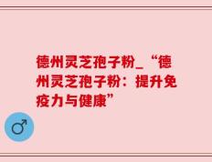 德州灵芝孢子粉_“德州灵芝孢子粉：提升免疫力与健康”