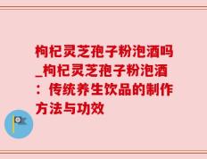 枸杞灵芝孢子粉泡酒吗_枸杞灵芝孢子粉泡酒：传统养生饮品的制作方法与功效