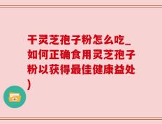 干灵芝孢子粉怎么吃_如何正确食用灵芝孢子粉以获得最佳健康益处)