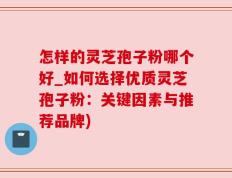 怎样的灵芝孢子粉哪个好_如何选择优质灵芝孢子粉：关键因素与推荐品牌)