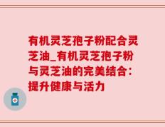 有机灵芝孢子粉配合灵芝油_有机灵芝孢子粉与灵芝油的完美结合：提升健康与活力