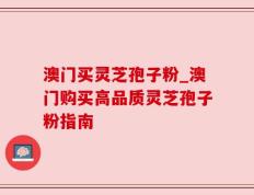澳门买灵芝孢子粉_澳门购买高品质灵芝孢子粉指南
