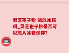 灵芝孢子粉 能放冰箱吗_灵芝孢子粉是否可以放入冰箱保存？