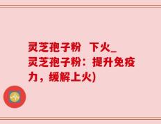 灵芝孢子粉  下火_灵芝孢子粉：提升免疫力，缓解上火)