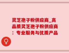 灵芝孢子粉供应商_高品质灵芝孢子粉供应商：专业服务与优质产品