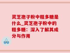 灵芝孢子粉中粗多糖是什么_灵芝孢子粉中的粗多糖：深入了解其成分与作用