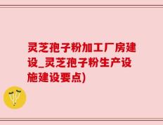 灵芝孢子粉加工厂房建设_灵芝孢子粉生产设施建设要点)