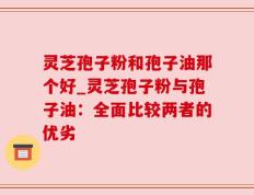 灵芝孢子粉和孢子油那个好_灵芝孢子粉与孢子油：全面比较两者的优劣