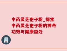 中药灵芝孢子粉_探索中药灵芝孢子粉的神奇功效与健康益处