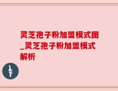 灵芝孢子粉加盟模式图_灵芝孢子粉加盟模式解析