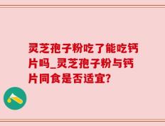 灵芝孢子粉吃了能吃钙片吗_灵芝孢子粉与钙片同食是否适宜？