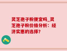 灵芝孢子粉便宜吗_灵芝孢子粉价格分析：经济实惠的选择？