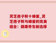 灵芝孢子粉十蜂蜜_灵芝孢子粉与蜂蜜的完美结合：健康养生新选择