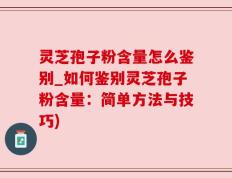 灵芝孢子粉含量怎么鉴别_如何鉴别灵芝孢子粉含量：简单方法与技巧)