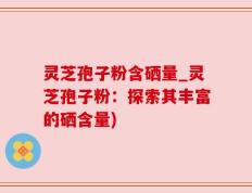 灵芝孢子粉含硒量_灵芝孢子粉：探索其丰富的硒含量)