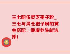 三七配伍灵芝孢子粉_三七与灵芝孢子粉的黄金搭配：健康养生新选择)