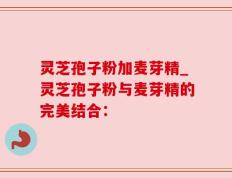 灵芝孢子粉加麦芽精_灵芝孢子粉与麦芽精的完美结合：